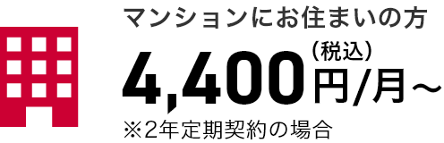 マンションにお住まいの方 4,400円（税込）/月～ ※2年定期契約の場合