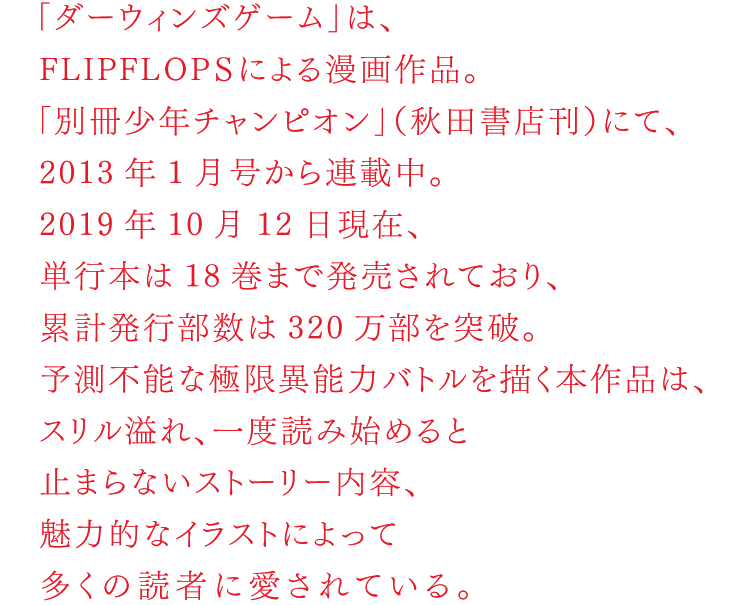 「ダーウィンズゲーム」は、FLIPFLOPｓによる漫画作品。「別冊少年チャンピオン」（秋田書店）にて、2012年1月号から連載中。2018年11月8日現在、単行本は16巻まで発売されており、累計発行部数は200万部を突破。予測不能な極限異能力バトルを描く本作品は、スリル溢れ、一度読み始めると止まらないストーリー内容、魅力的なイラストによって多くの読者に愛読されている。