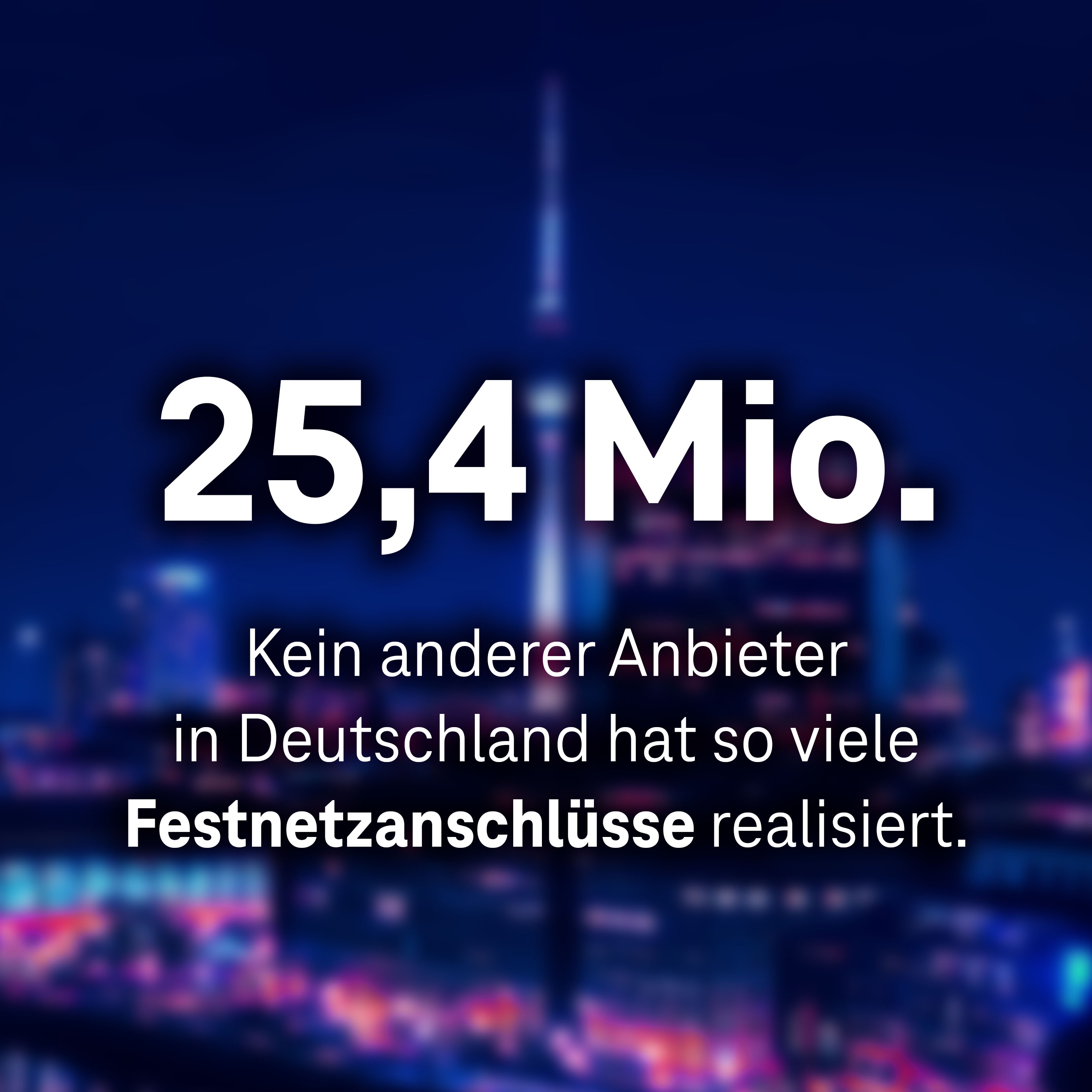 25,4 Mio. - Kein anderer Anbieter in Deutschland hat so viele Festnetzanschlüsse realisiert.