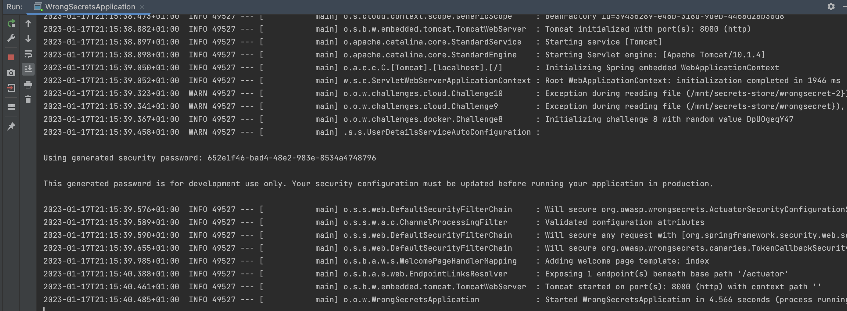 LOGS: Tomcat initialized with port(s): 8080 (http) | Startubg servuce [Tomcat] | Starting Servlet engine: [Apache Tomcat/10.1.4] | Initializing Spring embedded WebApplicationContext | Root WebApplicationContext: initialization completed | Initializing challenge 8 with random value DpUOgeqY47 | Using generated security password: 652e1f46-bad4-48e2-983e-8534a4748796| This generated password is for development use only. Your sercurity configuration must be updated before running your application in production. | Validated configuration attributes | Adding welcome page template: index| Exposing endpoint(s) beneath base path '/actuator' | Tomcat started on port(s) (http) with context path '' | Started WrongSecretsApplication (process running) 