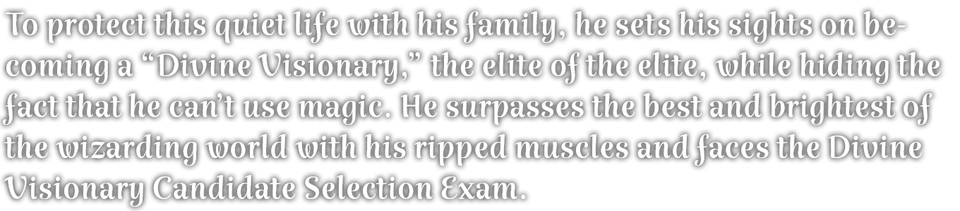 To protect this quiet life with his family, he sets his sights on becoming a “Divine Visionary,” the elite of the elite, while hiding the fact that he can’t use magic. He surpasses the best and brightest of the wizarding world with his ripped muscles and faces the Divine Visionary Candidate Selection Exam. 