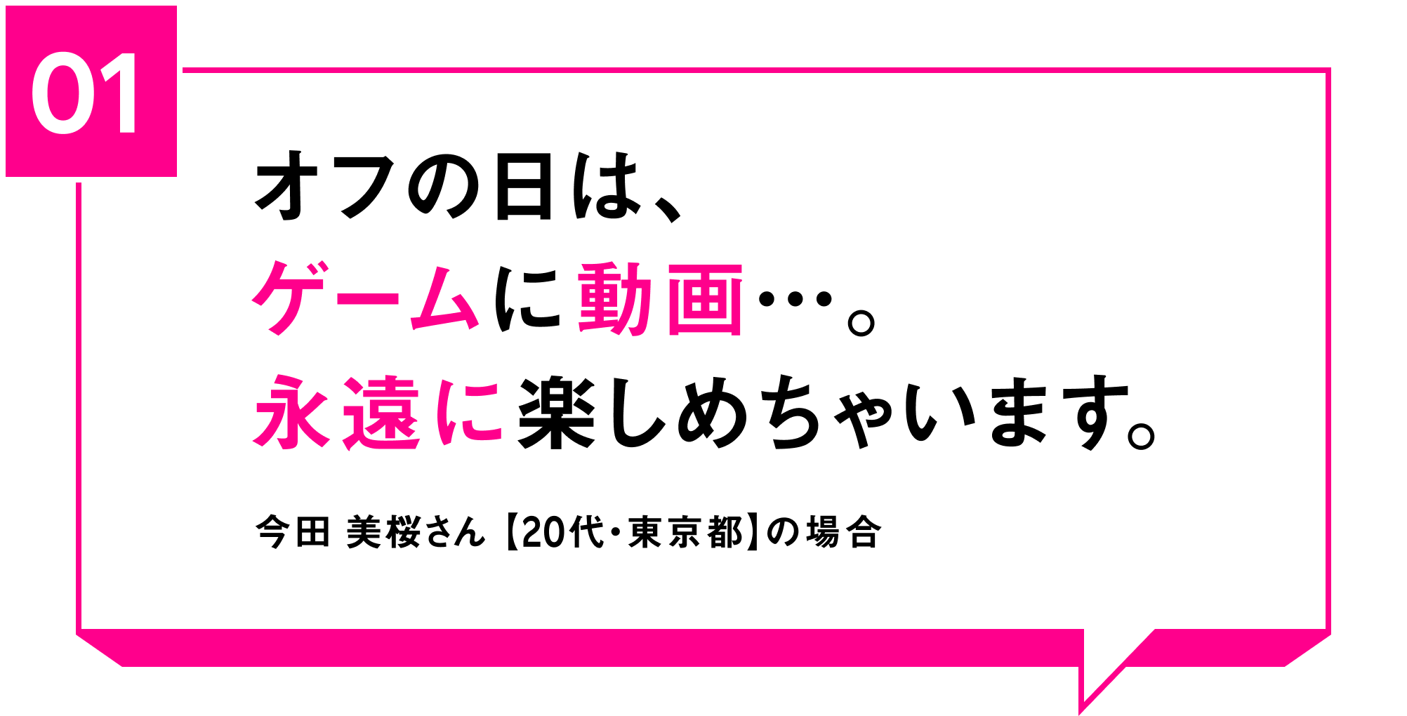 01 オフの日は、ゲームに動画…。永遠に楽しめちゃいます。 今田 美桜さん【20代・東京都】の場合