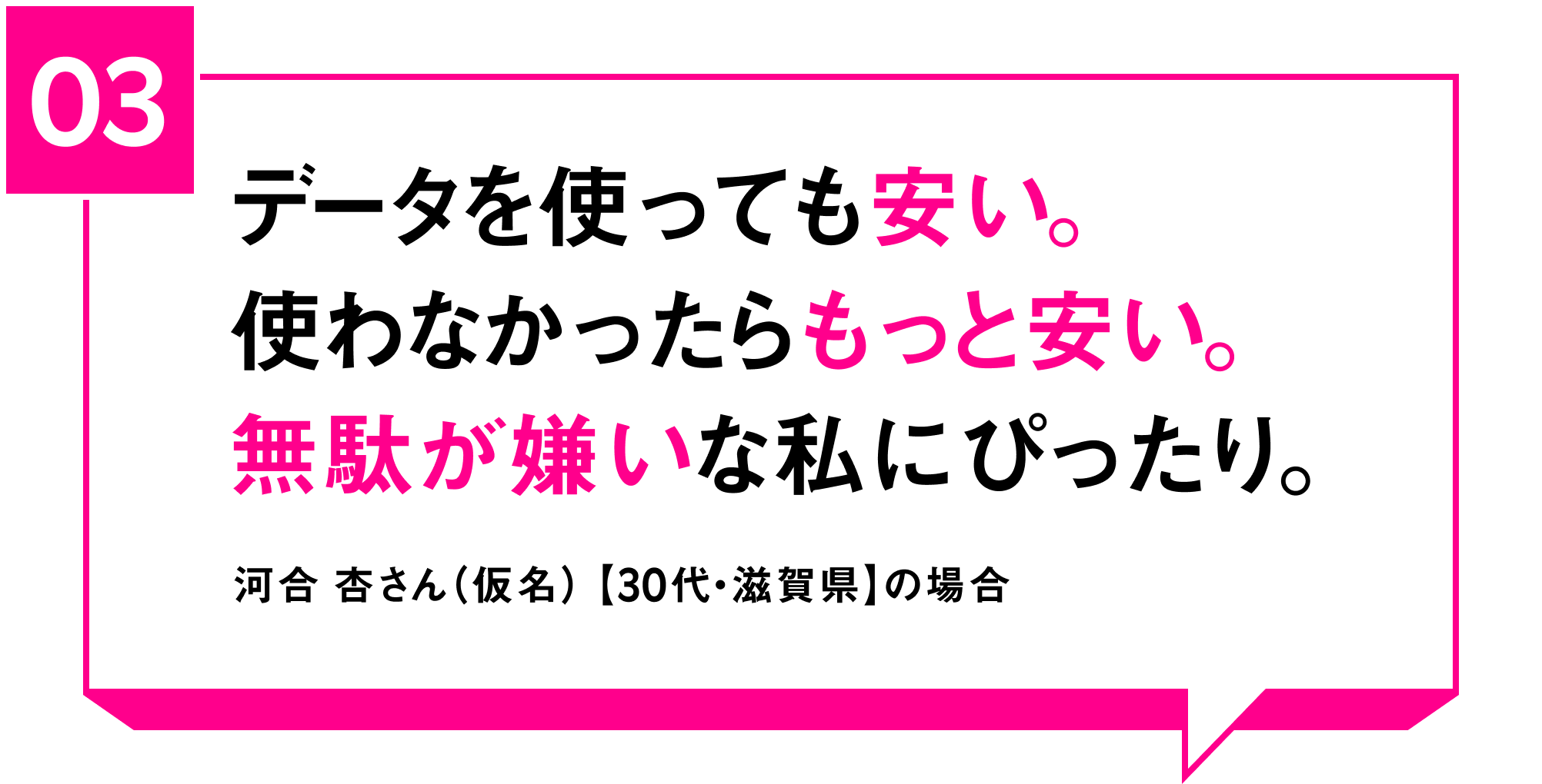 03 データを使っても安い。使わなかったらもっと安い。無駄が嫌いな私にぴったり。河合 杏さん（仮名）【30代・滋賀県】の場合