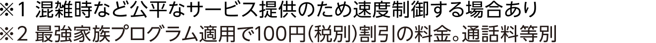 ※1 混雑時など公平なサービス提供のため速度制御する場合あり ※2 最強家族プログラム適用で100円（税別）割引の料金。通話料等別