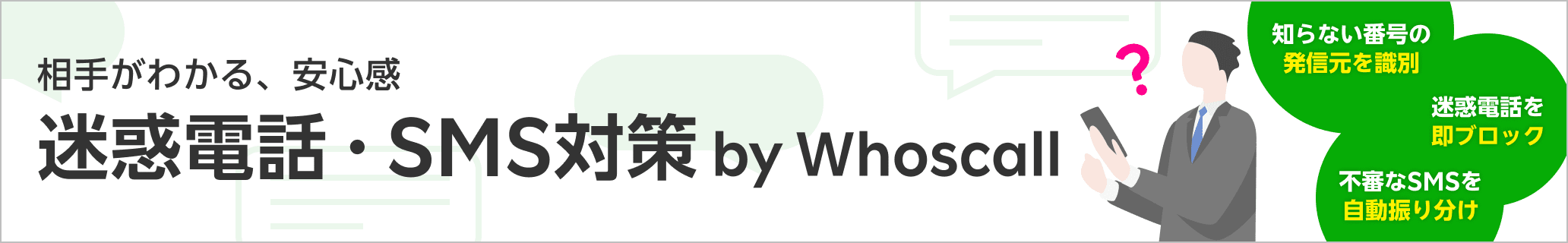 相手がわかる、安心感 迷惑電話・SMS対策 by Whoscall はじめてご利用で330ポイント還元! 330円/月 実質 初月無料! ※初回ご利用開始時、他条件あり。ポイント付与は条件達成の翌々月末日。 知らない番号の発信元を識別 迷惑電話を即ブロック 不審なSMSを自動振り分け