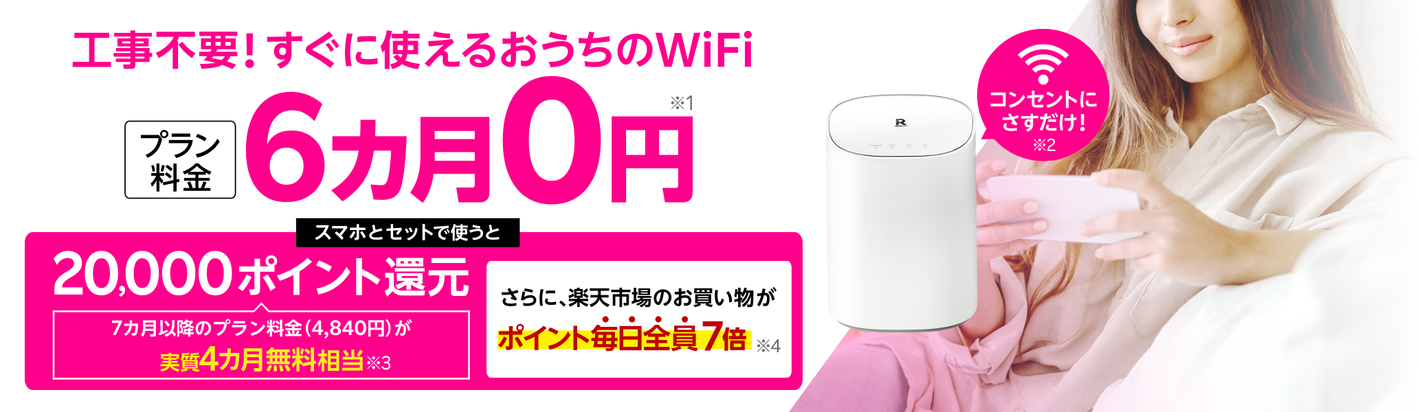 工事不要！すぐに使えるおうちのWiFi プラン料金6カ月0円※1 コンセントにさすだけ！※2 スマホとセットで使うと20,000ポイント還元 7カ月以降のプラン料金（4,840円）が実質4カ月無料相当※3 さらに楽天市場のお買い物がポイント毎日全員7倍※4