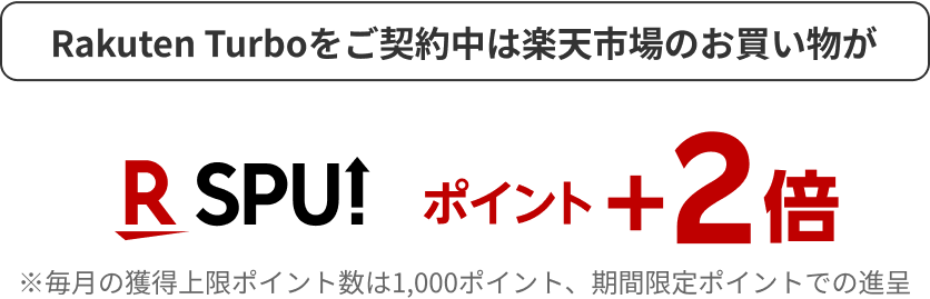 Rakuten Turboをご契約中は楽天市場のお買い物が R SPU ポイント+2倍 ※毎月の獲得上限ポイント数は1,000ポイント、期間限定ポイントでの進呈