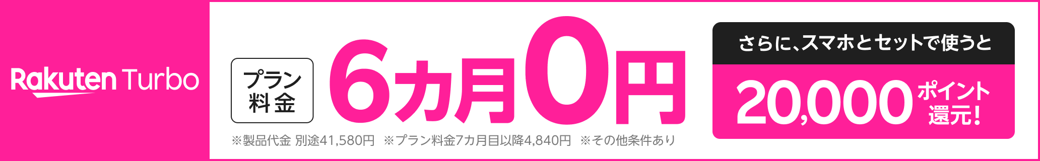 Rakuten Turbo プラン料金6カ月0円 さらに、スマホとセットで使うと20,000ポイント還元！※製品代金 別途41,580円。月額プラン料金7カ月目以降4,840円。その他条件あり