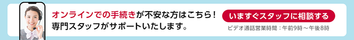 オンラインでの手続きが不安な方はこちら！専門スタッフがサポートいたします。いますぐスタッフに相談する ビデオ通話営業時間：午前9時～午後8時