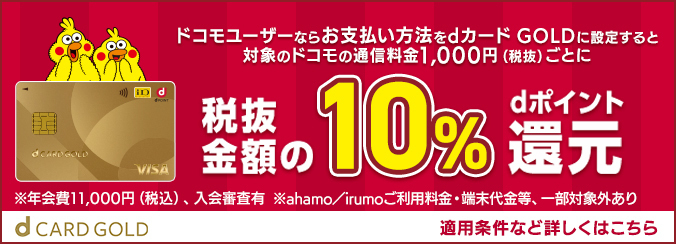 ドコモユーザーならお支払い方法をdカード GOLDに設定すると対象のドコモの通信料金1,000円（税抜）ごとに税抜金額の10%dポイント還元 ※年会費11,000円（税込）、入会審査有 ※ahamo／irumoご利用料金・端末代金等、一部対象外あり d CARD GOLD 適用条件など詳しくはこちら